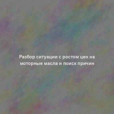 Разбор ситуации с ростом цен на моторные масла и поиск причин