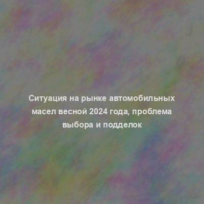 Ситуация на рынке автомобильных масел весной 2024 года, проблема выбора и подделок