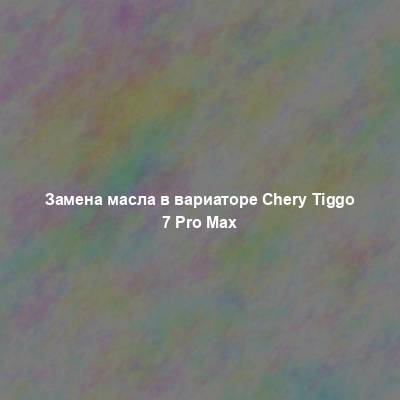 Замена масла в вариаторе Chery Tiggo 7 Pro Max