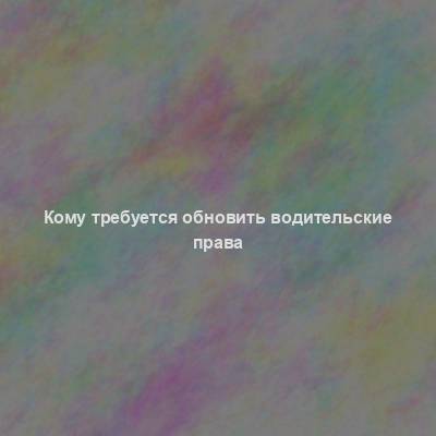 Кому требуется обновить водительские права