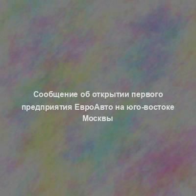 Сообщение об открытии первого предприятия ЕвроАвто на юго-востоке Москвы