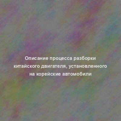 Описание процесса разборки китайского двигателя, установленного на корейские автомобили