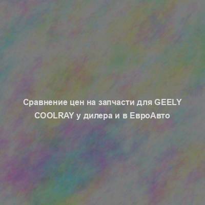 Сравнение цен на запчасти для Geely Coolray у дилера и в ЕвроАвто