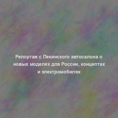 Репортаж с Пекинского автосалона о новых моделях для России, концептах и электромобилях