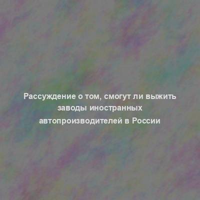 Рассуждение о том, смогут ли выжить заводы иностранных автопроизводителей в России