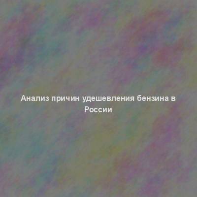 Анализ причин удешевления бензина в России