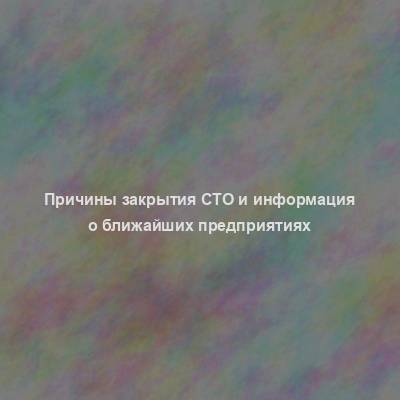 Причины закрытия СТО и информация о ближайших предприятиях