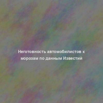 Неготовность автомобилистов к морозам по данным Известий