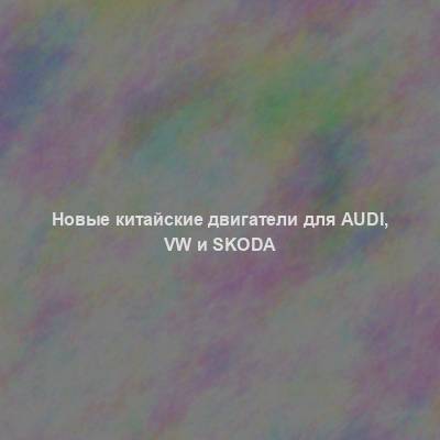 Новые китайские двигатели для Audi, VW и Skoda