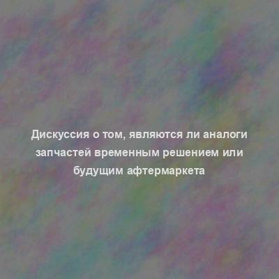 Дискуссия о том, являются ли аналоги запчастей временным решением или будущим афтермаркета