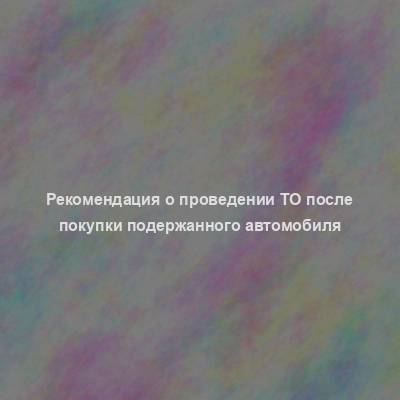 Рекомендация о проведении ТО после покупки подержанного автомобиля