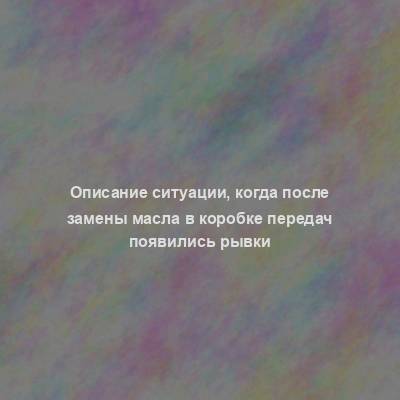 Описание ситуации, когда после замены масла в коробке передач появились рывки