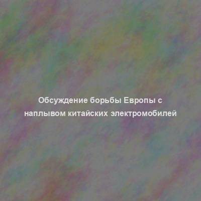 Обсуждение борьбы Европы с наплывом китайских электромобилей