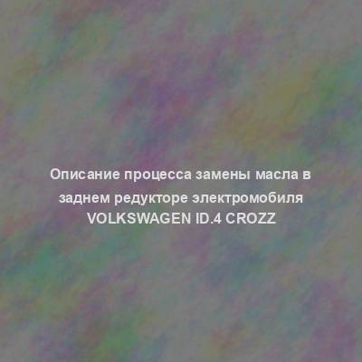 Описание процесса замены масла в заднем редукторе электромобиля Volkswagen ID.4 Crozz