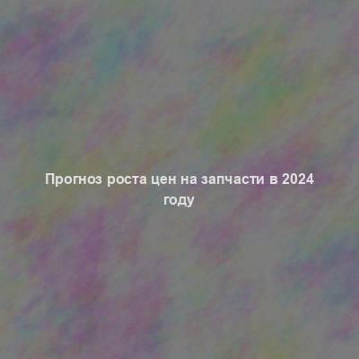 Прогноз роста цен на запчасти в 2024 году