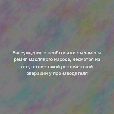 Рассуждение о необходимости замены ремня масляного насоса, несмотря на отсутствие такой регламентной операции у производителя