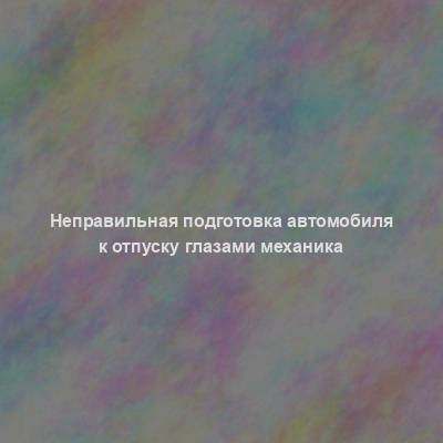 Неправильная подготовка автомобиля к отпуску глазами механика