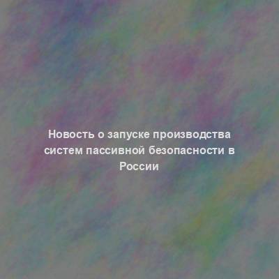 Новость о запуске производства систем пассивной безопасности в России