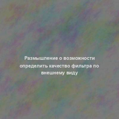 Размышление о возможности определить качество фильтра по внешнему виду