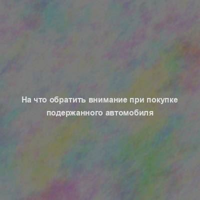 На что обратить внимание при покупке подержанного автомобиля