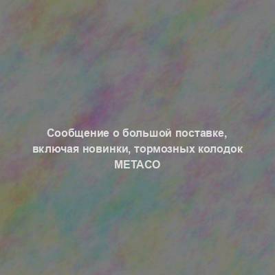 Сообщение о большой поставке, включая новинки, тормозных колодок Metaco